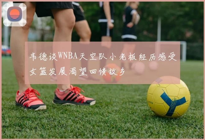 韦德谈WNBA天空队小老板经历感受女篮发展渴望回馈故乡