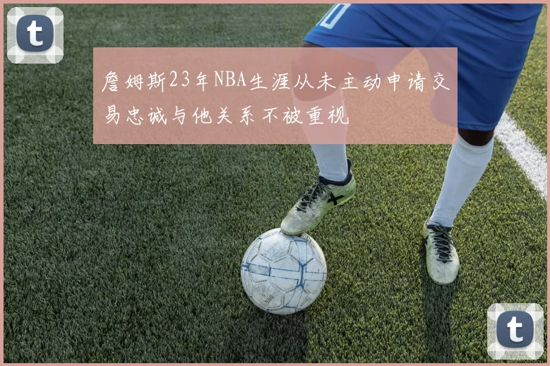 詹姆斯23年NBA生涯从未主动申请交易忠诚与他关系不被重视