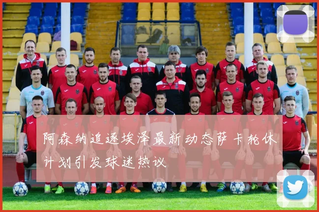 阿森纳追逐埃泽最新动态萨卡轮休计划引发球迷热议