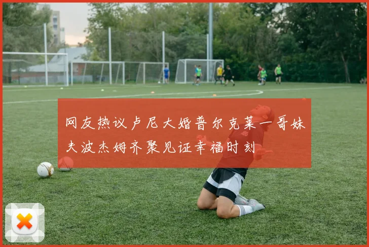 网友热议卢尼大婚普尔克莱一哥妹夫波杰姆齐聚见证幸福时刻