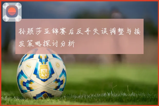 孙颖莎亚锦赛后反手失误调整与接发策略探讨分析