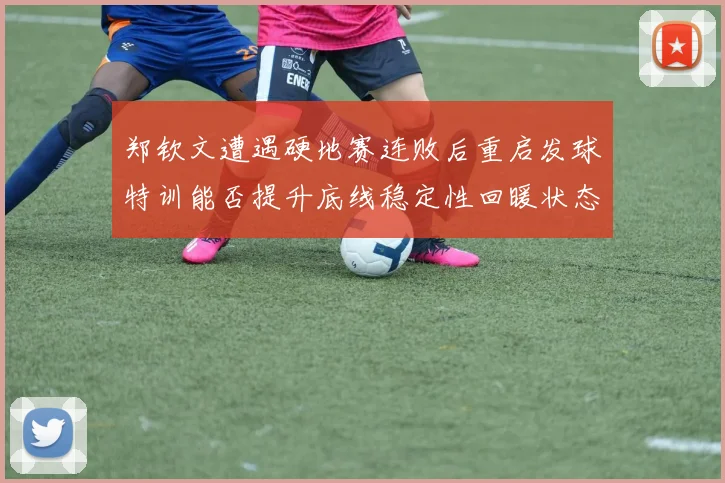 郑钦文遭遇硬地赛连败后重启发球特训能否提升底线稳定性回暖状态