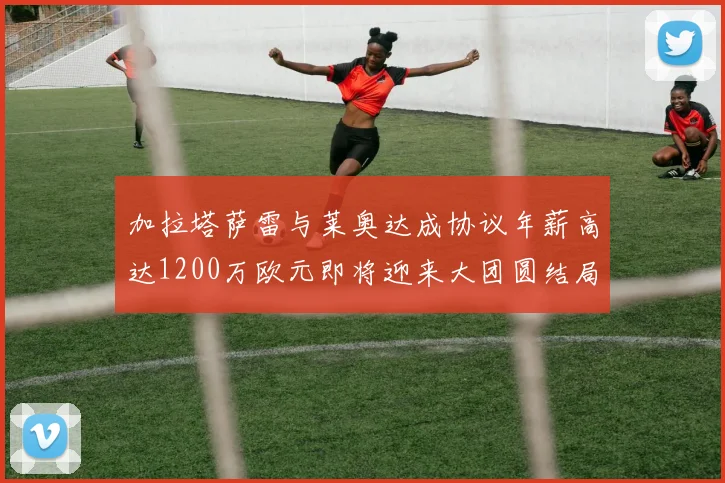 加拉塔萨雷与莱奥达成协议年薪高达1200万欧元即将迎来大团圆结局